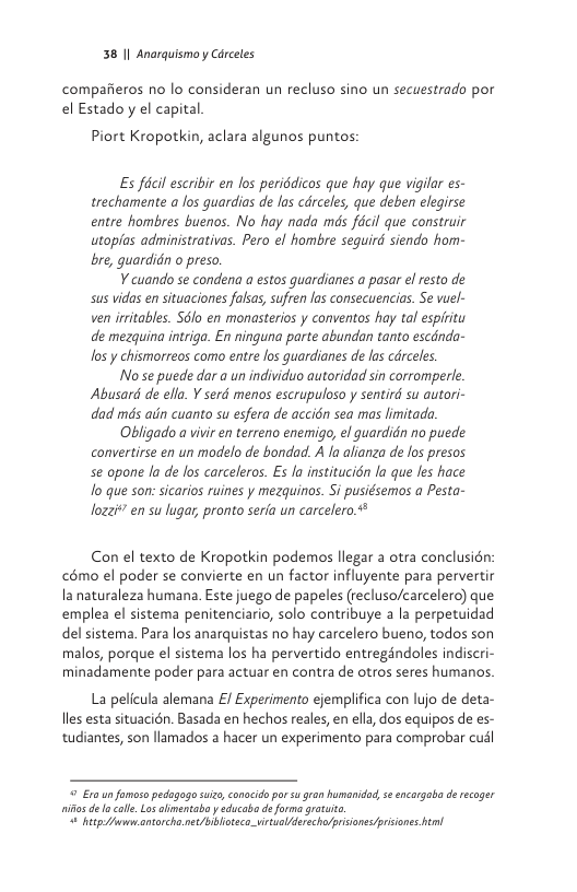38 1| Anarquismo y Carceles  compafieros no lo consideran un recluso sino un secuestrado por el Estadoyy el capital  Piort Kropotkin, aclara algunos puntos  Es fécl escribir en los periddicos que hay que vigilar es- trechamente a los guardias de las cdrceles, que deben elegirse entre hombres buenos. No hay nada mds fécil que construir utoplas administrativas. Pero el hombre sequird siendo hom- bre, quardidn o preso.  ¥ cuando se condena a estos guardianes a pasar el resto de sus vidas en situaciones falsas, sufren los consecuencias. Se viel- ven irritables. SSlo en monasterios y conventos hay tal espiritu de mezquina intriga. En ninguna parte abundan tanto escdnda- os y chismorreos como entre los guardianes de las cdrceles.  Nose puede dar a un individuo autoridad sin corromperle. Abusard de ella. ¥ serd menos escrupuloso y sentird su autori- dad mds ain cuanto su esfera de accién sea mas limitada  Obligado a vivi en terreno enemigo, el guardidn no puede convertirse en un modelo de bondad. A la alianza de fos presos se opone la de los carceleros. Es la institucién la que Jes hace o que son: sicarios ruines y mezquinos. Si pusiésemos a Pesta- lozzi*” en su lugar, pronto serfa un carcelero  Con el texto de Kropotkin podemos llegar a otra conclusién: c6mo el poder se convierte en un factor influyente para pervertir la naturaleza humana. Este juego de papeles (recluso/carcelero) que emplea el sistema penitenciario, solo contribuye a la perpetuidad del sistema. Para los anarquistas no hay carcelero bueno, todos son malos, porque el sistema los ha pervertido entregéndoles indiscri- minadamente poder para actuar en contra de otros seres humanos.  La pelicula alemana £/ Experimento ejemplifica con lujo de deta- lles esta situacién. Basada en hechos reales, en ella, dos equipos de es- tudiantes, son llamados a hacer un experimento para comprobar cusl  9 E10 un fomoso pedagago suizo,conocido porsu gran humanidad, s encargaba d recoger it de o calle. Los alimentaba y educaba de forma grtut "o betp e antarchenet/bibhoteco_vicualfderecho/prisiones prcones ! 